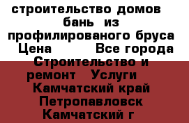 строительство домов , бань  из профилированого бруса › Цена ­ 100 - Все города Строительство и ремонт » Услуги   . Камчатский край,Петропавловск-Камчатский г.